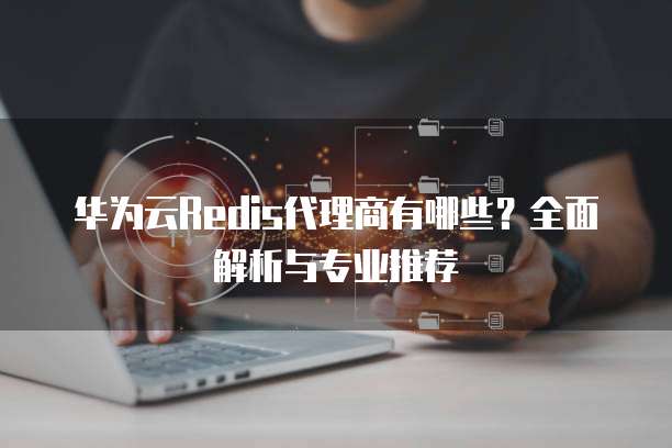 华为云Redis代理商有哪些?全面解析与专业推荐