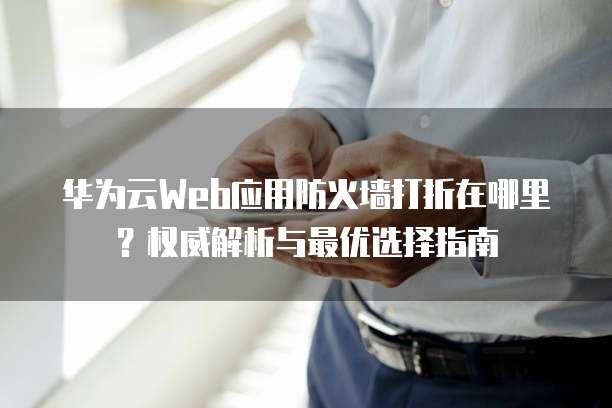 华为云Web应用防火墙打折在哪里?权威解析与最优选择指南