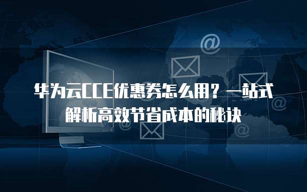 华为云CCE优惠券怎么用?一站式解析高效节省成本的秘诀
