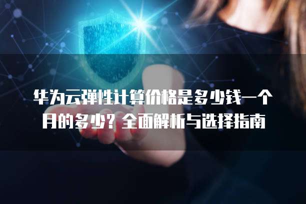 华为云弹性计算价格是多少钱一个月的多少?全面解析与选择指南