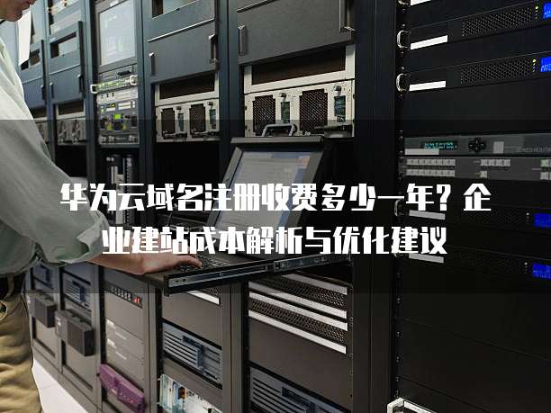 华为云域名注册收费多少一年？企业建站成本解析与优化建议