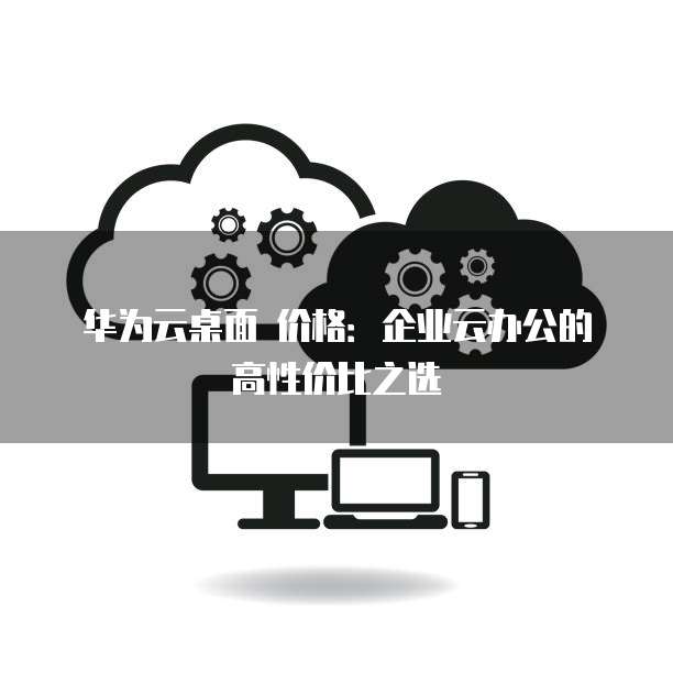 华为云桌面 价格:企业云办公的高性价比之选