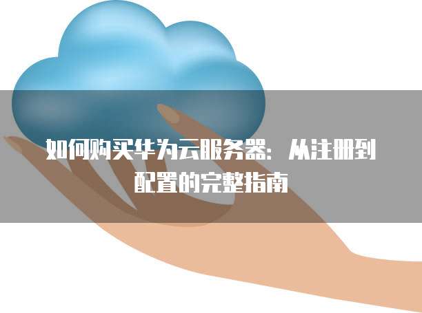 如何购买华为云服务器:从注册到配置的完整指南