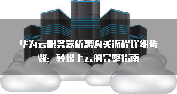 华为云服务器优惠购买流程详细步骤:轻松上云的完整指南