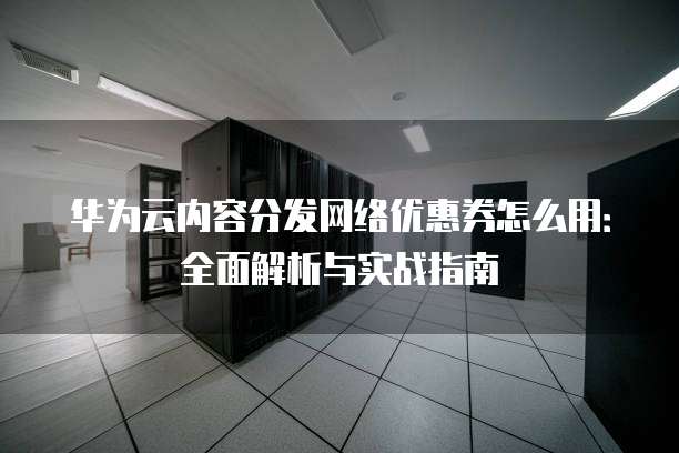 华为云内容分发网络优惠券怎么用:全面解析与实战指南