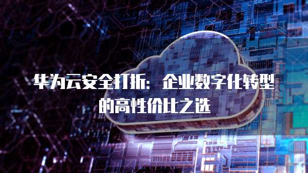 华为云安全打折:企业数字化转型的高性价比之选