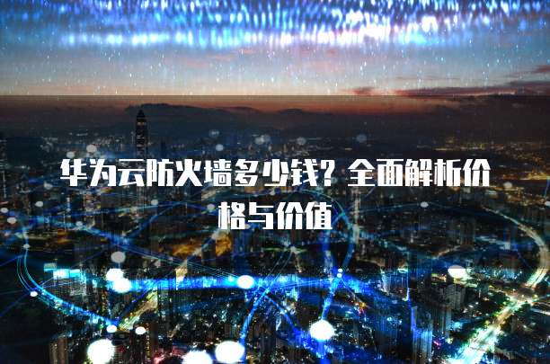 华为云防火墙多少钱？全面解析价格与价值