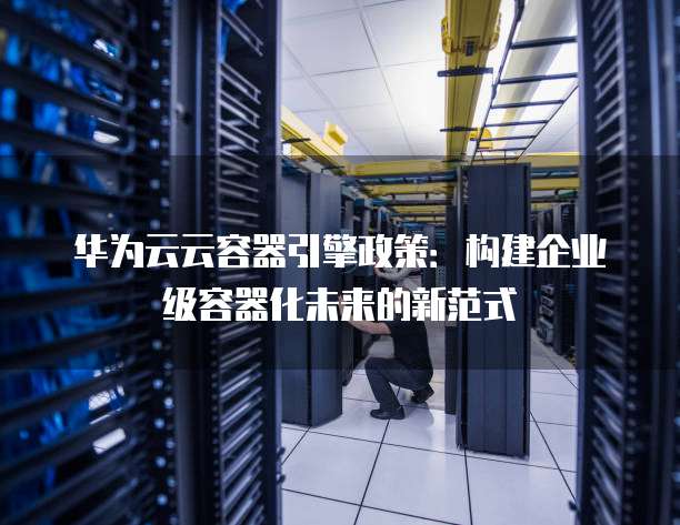 华为云云容器引擎政策:构建企业级容器化未来的新范式