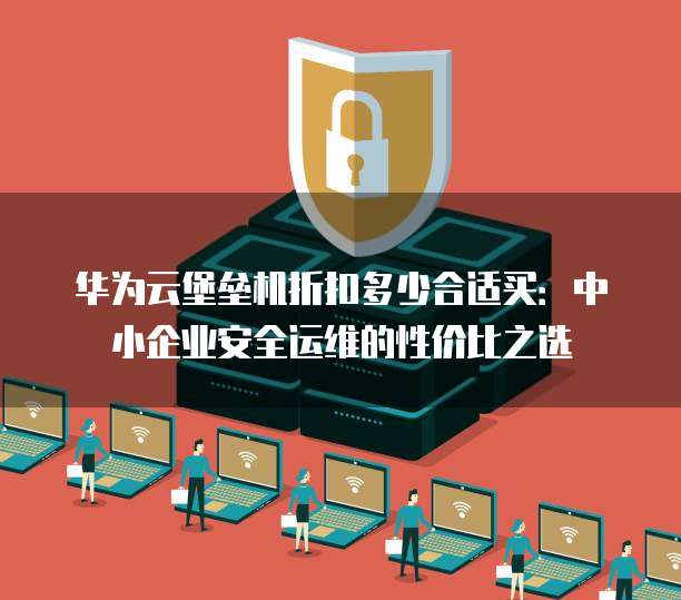 华为云堡垒机折扣多少合适买：中小企业安全运维的性价比之选
