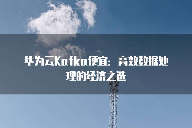 华为云Kafka便宜:高效数据处理的经济之选