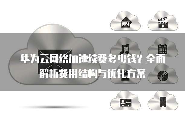 华为云网络加速续费多少钱?全面解析费用结构与优化方案