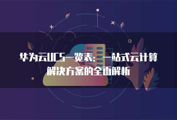 华为云UCS一览表:一站式云计算解决方案的全面解析