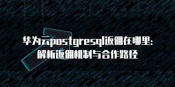 华为云postgresql返佣在哪里：解析返佣机制与合作路径