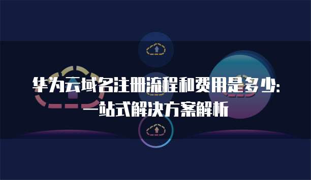 华为云域名注册流程和费用是多少:一站式解决方案解析