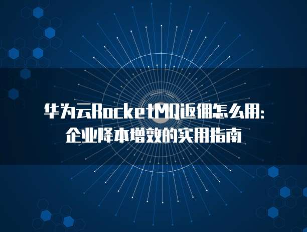 华为云RocketMQ返佣怎么用：企业降本增效的实用指南
