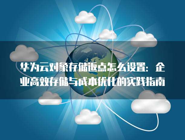 华为云对象存储返点怎么设置:企业高效存储与成本优化的实践指南