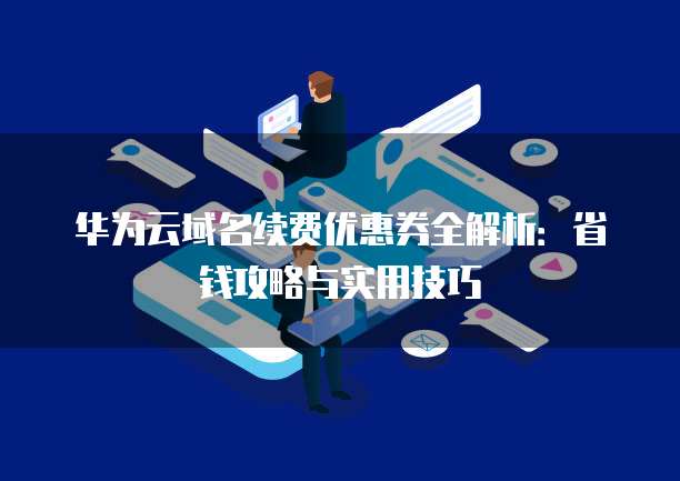 华为云域名续费优惠券全解析：省钱攻略与实用技巧