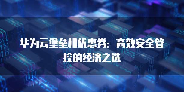 华为云堡垒机优惠券:高效安全管控的经济之选