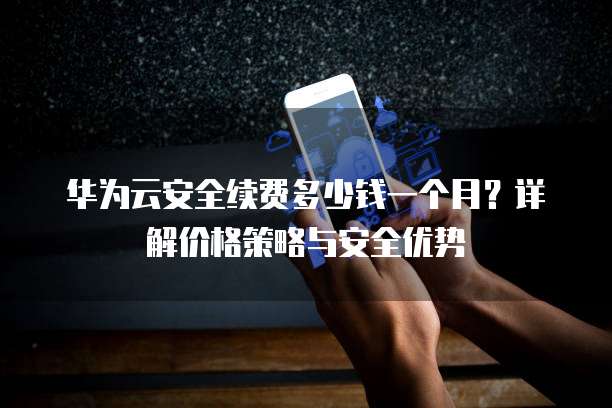 华为云安全续费多少钱一个月?详解价格策略与安全优势