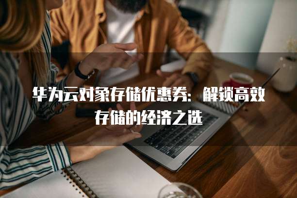 华为云对象存储优惠券:解锁高效存储的经济之选
