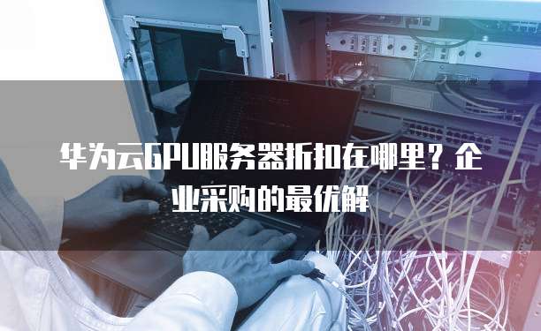 华为云GPU服务器折扣在哪里?企业采购的最优解