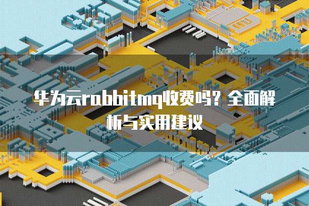 华为云rabbitmq收费吗?全面解析与实用建议