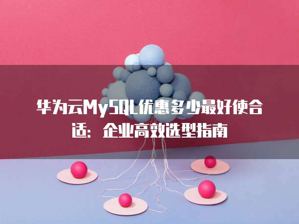 华为云MySQL优惠多少最好使合适:企业高效选型指南