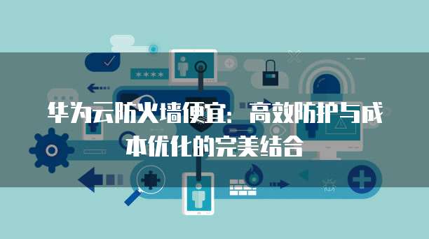 华为云防火墙便宜:高效防护与成本优化的完美结合