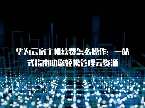 华为云宿主机续费怎么操作:一站式指南助您轻松管理云资源