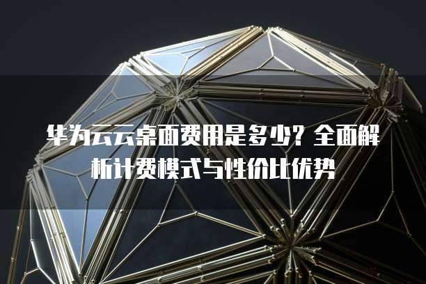 华为云云桌面费用是多少？全面解析计费模式与性价比优势