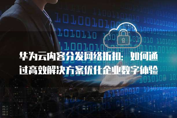 华为云内容分发网络折扣:如何通过高效解决方案优化企业数字体验