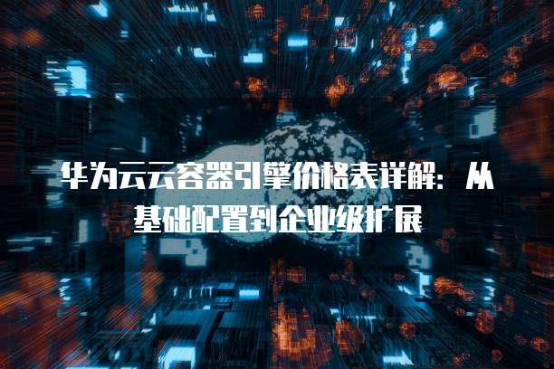 华为云云容器引擎价格表详解:从基础配置到企业级扩展