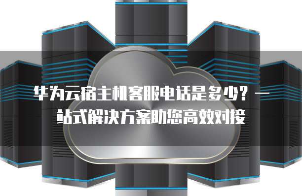 华为云宿主机客服电话是多少？一站式解决方案助您高效对接