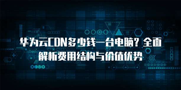 华为云CDN多少钱一台电脑?全面解析费用结构与价值优势