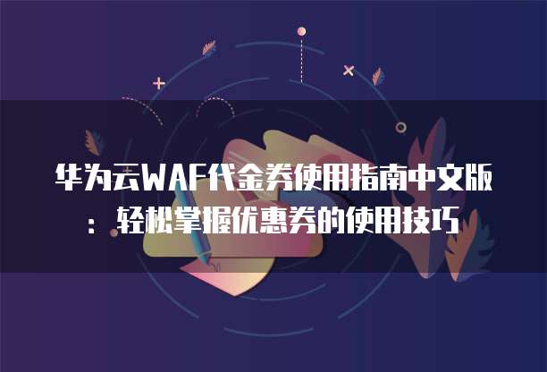 华为云WAF代金券使用指南中文版：轻松掌握优惠券的使用技巧