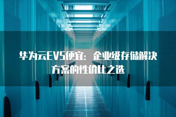 华为云EVS便宜:企业级存储解决方案的性价比之选