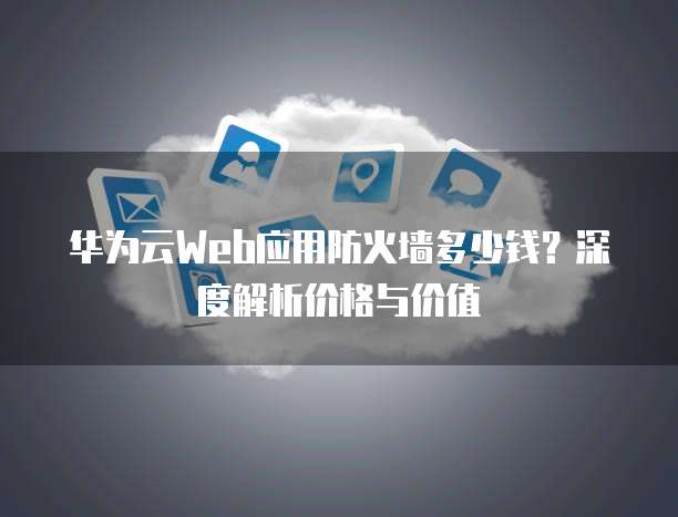 华为云Web应用防火墙多少钱?深度解析价格与价值