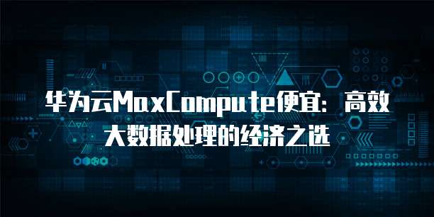 华为云MaxCompute便宜:高效大数据处理的经济之选