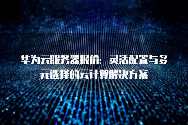 华为云服务器报价:灵活配置与多元选择的云计算解决方案