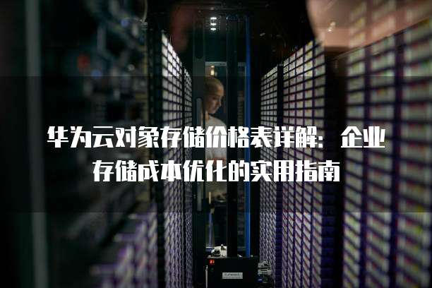华为云对象存储价格表详解：企业存储成本优化的实用指南