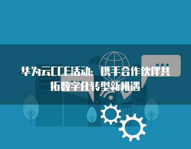 华为云CCE活动:携手合作伙伴共拓数字化转型新机遇