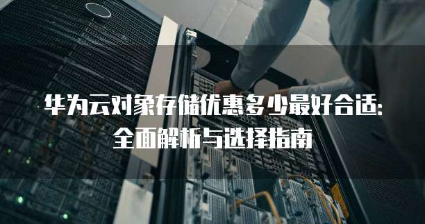 华为云对象存储优惠多少最好合适:全面解析与选择指南