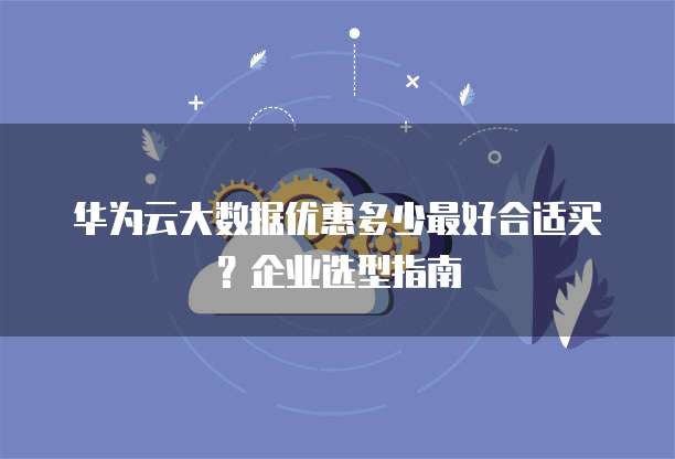 华为云大数据优惠多少最好合适买?企业选型指南
