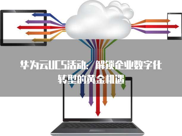 华为云UCS活动：解锁企业数字化转型的黄金机遇