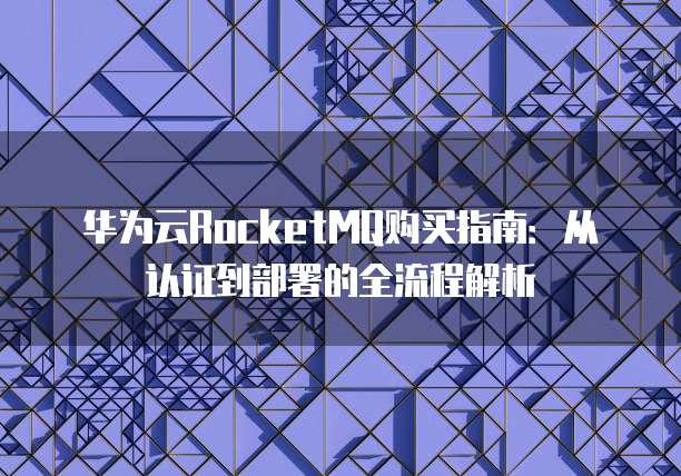 华为云RocketMQ购买指南:从认证到部署的全流程解析