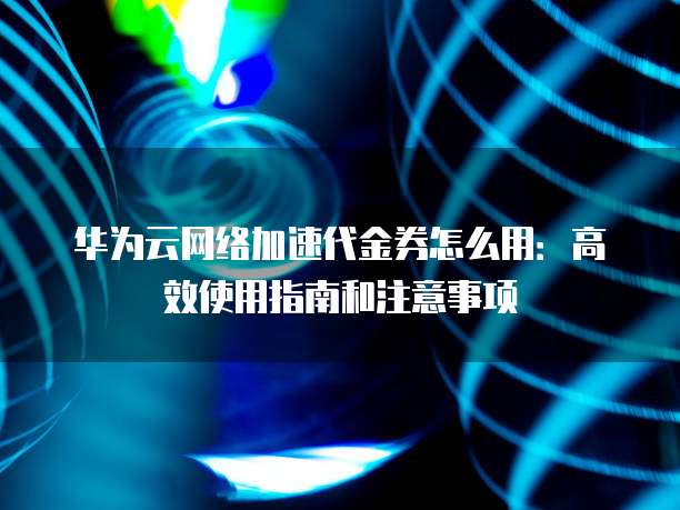 华为云网络加速代金券怎么用:高效使用指南和注意事项