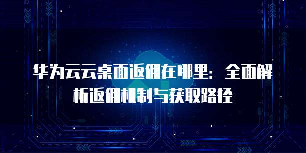 华为云云桌面返佣在哪里:全面解析返佣机制与获取路径
