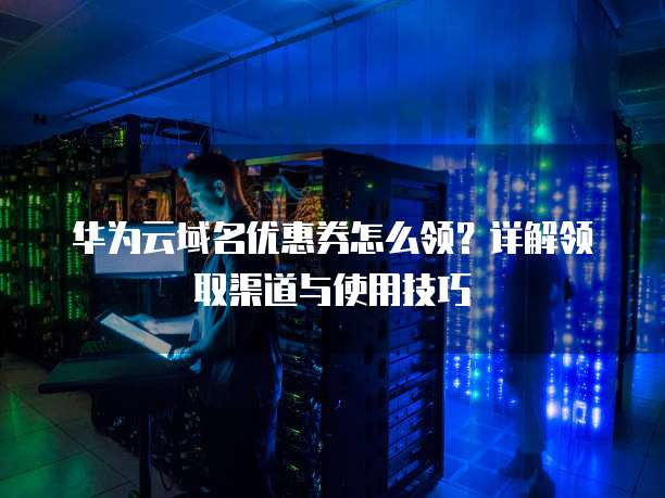 华为云域名优惠券怎么领?详解领取渠道与使用技巧