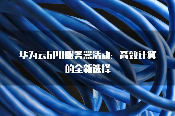 华为云GPU服务器活动:高效计算的全新选择
