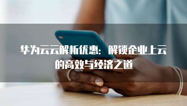 华为云云解析优惠：解锁企业上云的高效与经济之道
